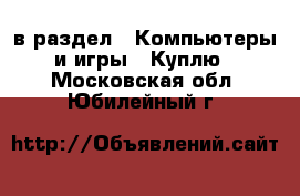  в раздел : Компьютеры и игры » Куплю . Московская обл.,Юбилейный г.